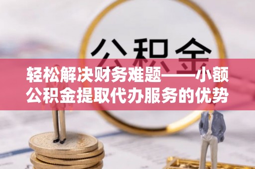 珲春轻松解决财务难题——小额公积金提取代办服务的优势与选择指南