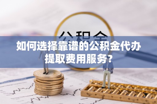 珲春如何选择靠谱的公积金代办提取费用服务？