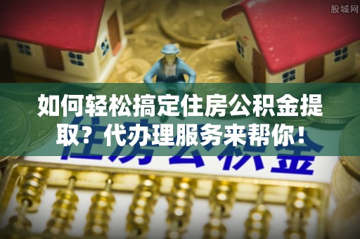 珲春如何轻松搞定住房公积金提取？代办理服务来帮你！