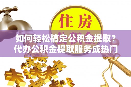 珲春如何轻松搞定公积金提取？代办公积金提取服务成热门选择