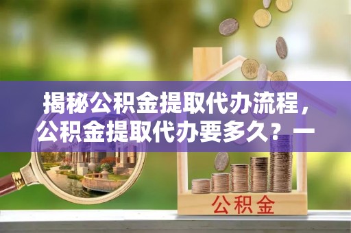 珲春揭秘公积金提取代办流程，公积金提取代办要多久？一文读懂