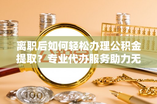 珲春离职后如何轻松办理公积金提取？专业代办服务助力无忧