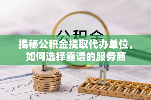 珲春揭秘公积金提取代办单位，如何选择靠谱的服务商