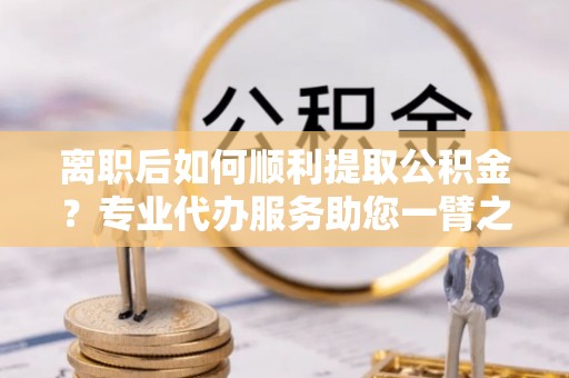 珲春离职后如何顺利提取公积金？专业代办服务助您一臂之力