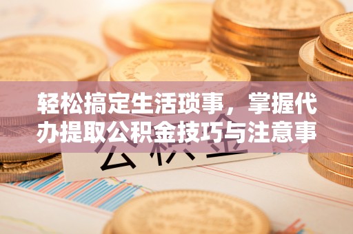 珲春轻松搞定生活琐事，掌握代办提取公积金技巧与注意事项