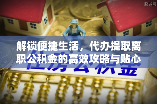 珲春解锁便捷生活，代办提取离职公积金的高效攻略与贴心建议