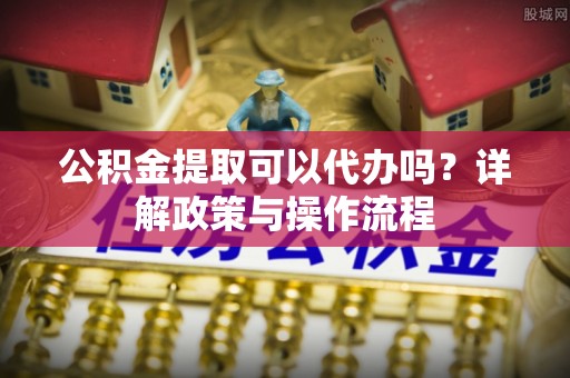 珲春公积金提取可以代办吗？详解政策与操作流程