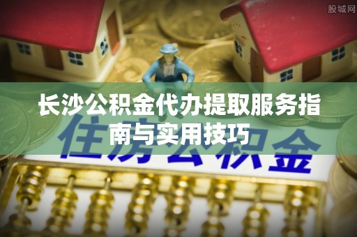 珲春长沙公积金代办提取服务指南与实用技巧