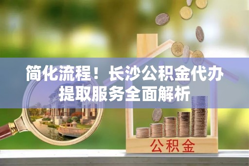 珲春简化流程！长沙公积金代办提取服务全面解析