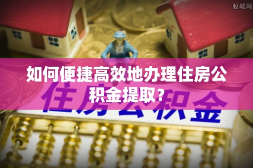 珲春如何便捷高效地办理住房公积金提取？