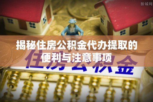 珲春揭秘住房公积金代办提取的便利与注意事项