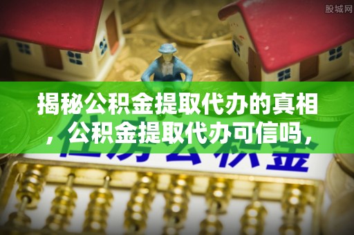 珲春揭秘公积金提取代办的真相，公积金提取代办可信吗，如何选择靠谱服务？